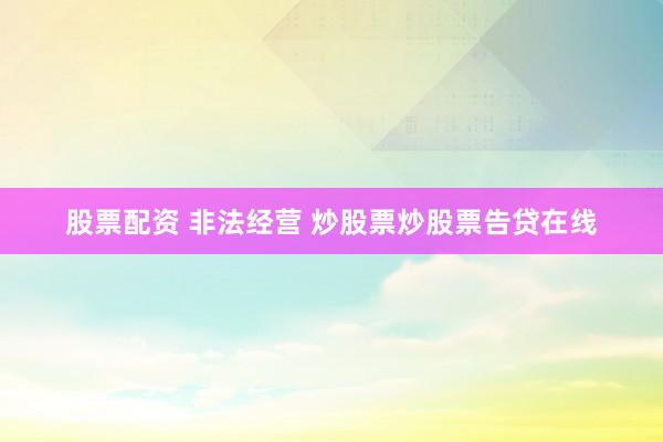 股票配资 非法经营 炒股票炒股票告贷在线