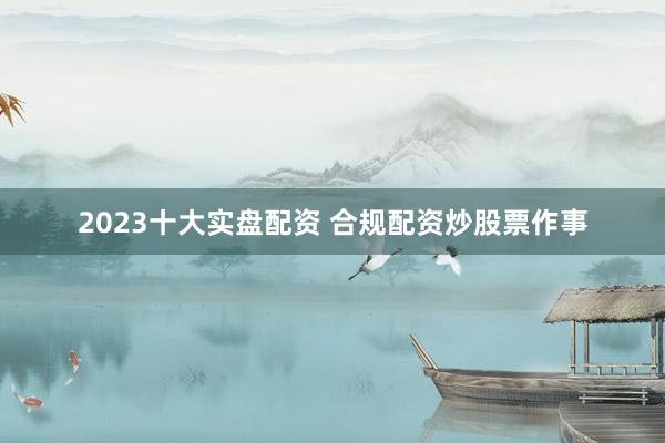 2023十大实盘配资 合规配资炒股票作事
