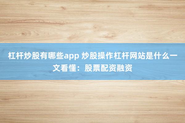 杠杆炒股有哪些app 炒股操作杠杆网站是什么一文看懂：股票配资融资