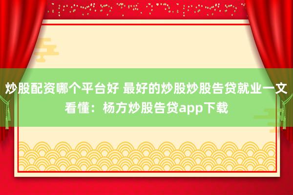 炒股配资哪个平台好 最好的炒股炒股告贷就业一文看懂：杨方炒股告贷app下载