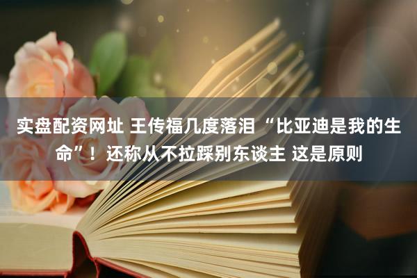 实盘配资网址 王传福几度落泪 “比亚迪是我的生命”！还称从不拉踩别东谈主 这是原则