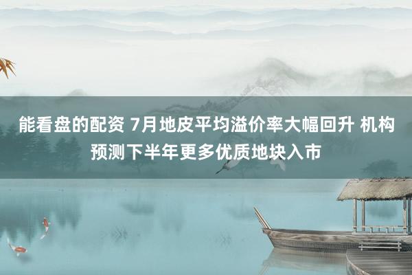 能看盘的配资 7月地皮平均溢价率大幅回升 机构预测下半年更多优质地块入市