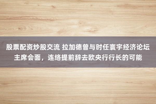股票配资炒股交流 拉加德曾与时任寰宇经济论坛主席会面,连络提前辞去欧央行行长的可能