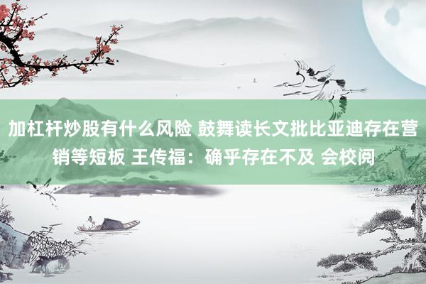 加杠杆炒股有什么风险 鼓舞读长文批比亚迪存在营销等短板 王传福：确乎存在不及 会校阅