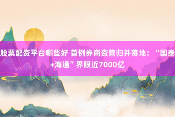 股票配资平台哪些好 首例券商资管归并落地:“国泰+海通”界限近7000亿
