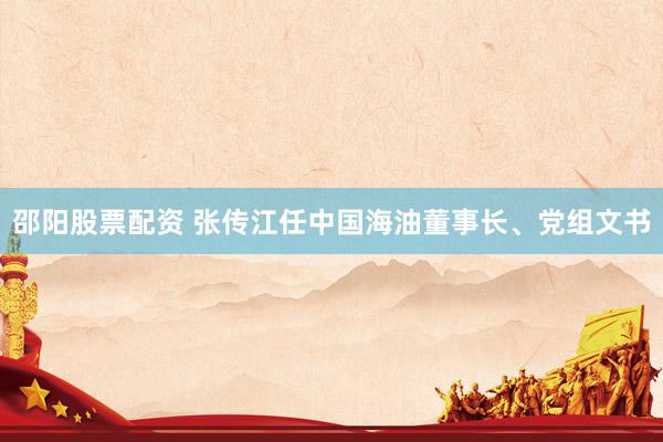 邵阳股票配资 张传江任中国海油董事长、党组文书