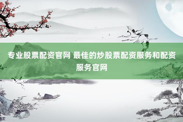 专业股票配资官网 最佳的炒股票配资服务和配资服务官网