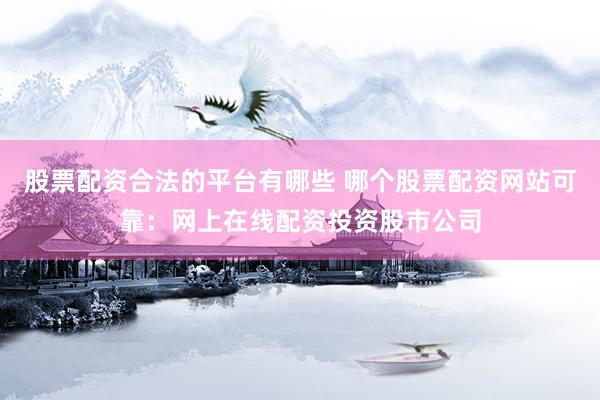 股票配资合法的平台有哪些 哪个股票配资网站可靠：网上在线配资投资股市公司