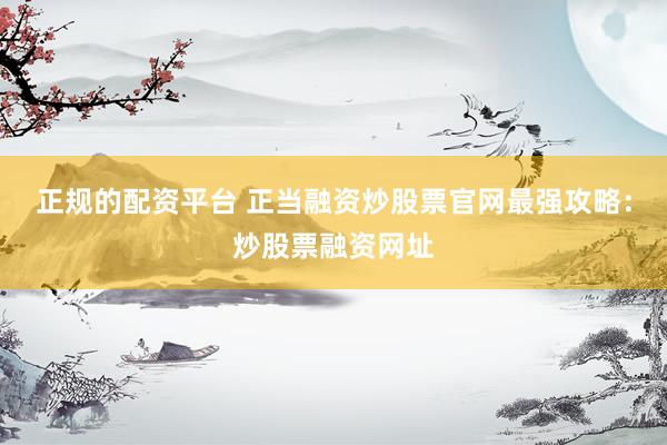 正规的配资平台 正当融资炒股票官网最强攻略：炒股票融资网址