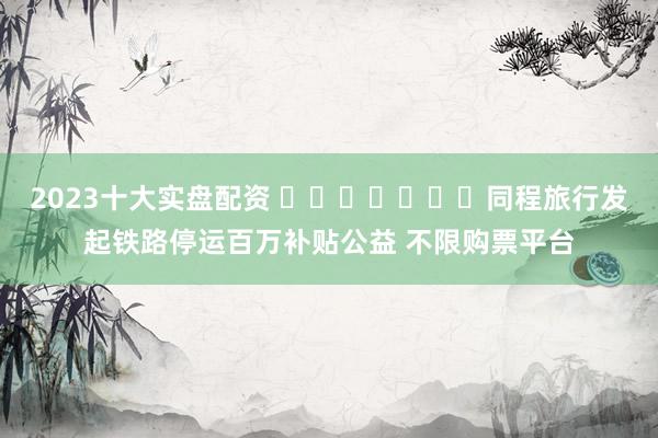 2023十大实盘配资 ​​​​​​​同程旅行发起铁路停运百万补贴公益 不限购票平台
