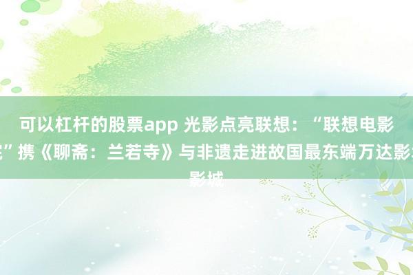 可以杠杆的股票app 光影点亮联想：“联想电影院”携《聊斋：兰若寺》与非遗走进故国最东端万达影城