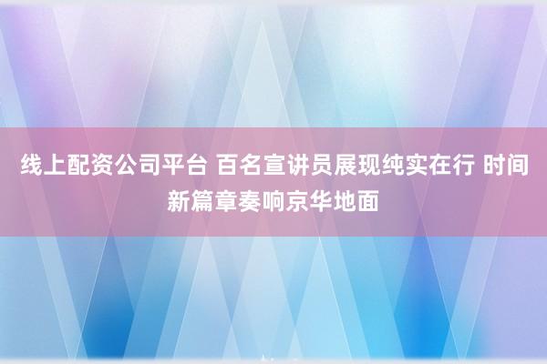 线上配资公司平台 百名宣讲员展现纯实在行 时间新篇章奏响京华地面