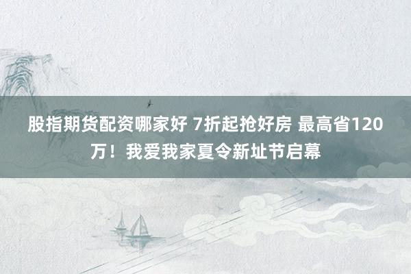 股指期货配资哪家好 7折起抢好房 最高省120万！我爱我家夏令新址节启幕