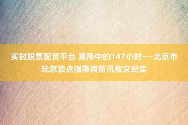 实时股票配资平台 暴雨中的147小时——北京市玩忽顶点强降雨防汛救灾纪实