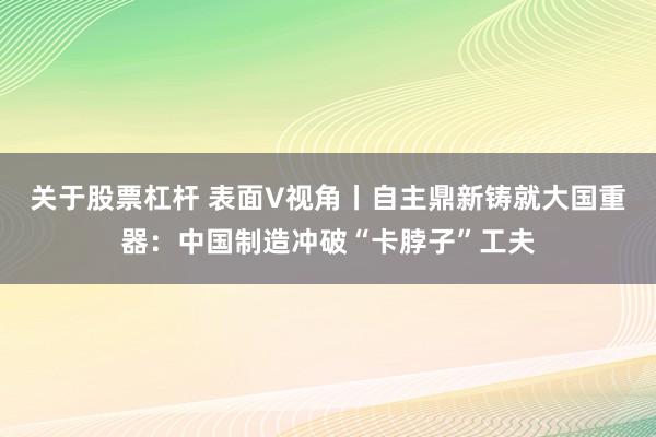 关于股票杠杆 表面V视角丨自主鼎新铸就大国重器：中国制造冲破“卡脖子”工夫