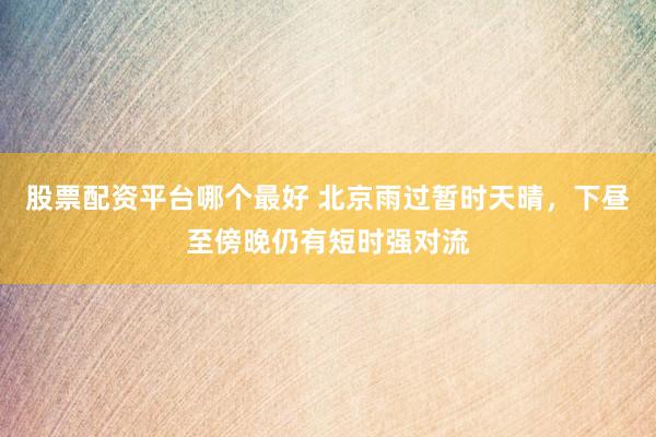 股票配资平台哪个最好 北京雨过暂时天晴，下昼至傍晚仍有短时强对流