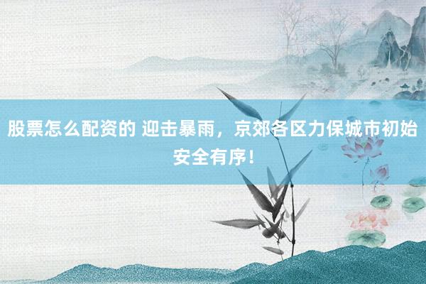 股票怎么配资的 迎击暴雨，京郊各区力保城市初始安全有序！