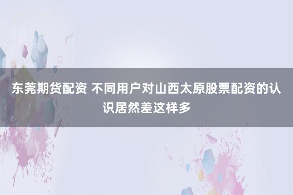 东莞期货配资 不同用户对山西太原股票配资的认识居然差这样多