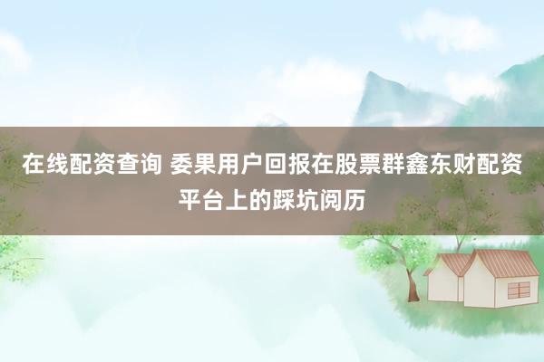 在线配资查询 委果用户回报在股票群鑫东财配资平台上的踩坑阅历