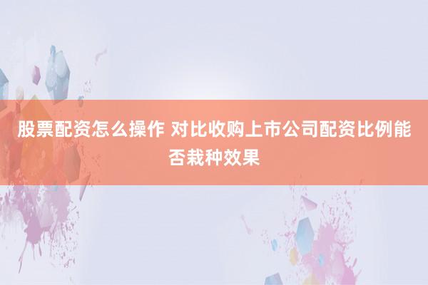 股票配资怎么操作 对比收购上市公司配资比例能否栽种效果