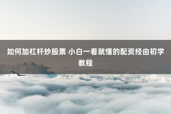 如何加杠杆炒股票 小白一看就懂的配资经由初学教程