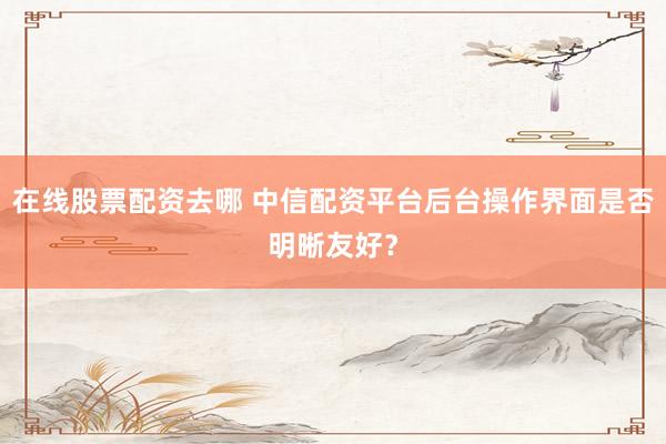 在线股票配资去哪 中信配资平台后台操作界面是否明晰友好？