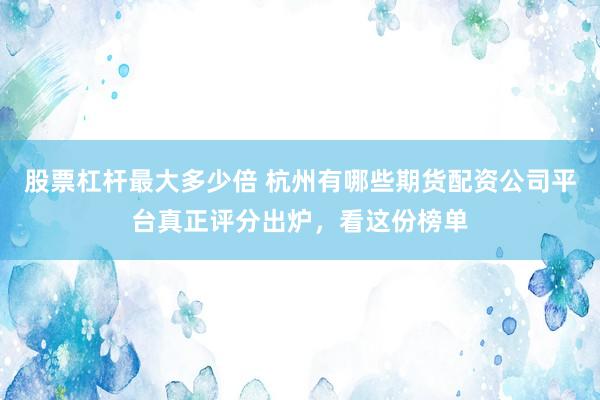股票杠杆最大多少倍 杭州有哪些期货配资公司平台真正评分出炉，看这份榜单