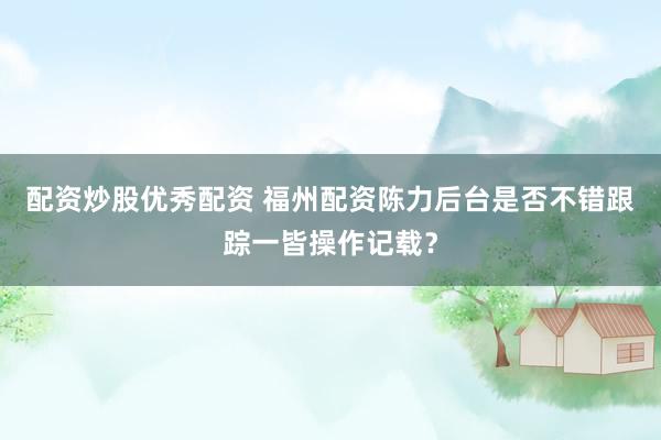 配资炒股优秀配资 福州配资陈力后台是否不错跟踪一皆操作记载？