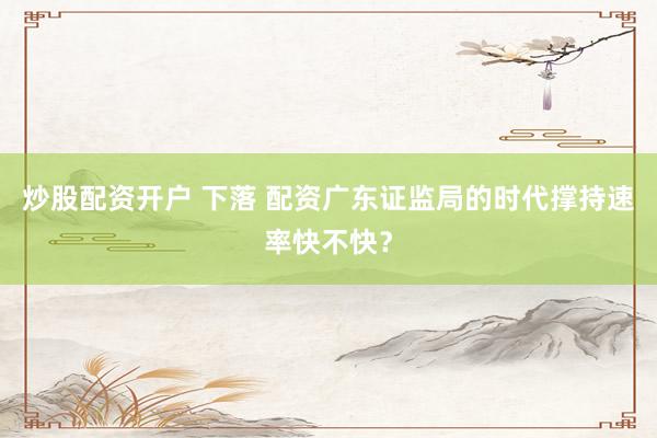 炒股配资开户 下落 配资广东证监局的时代撑持速率快不快？
