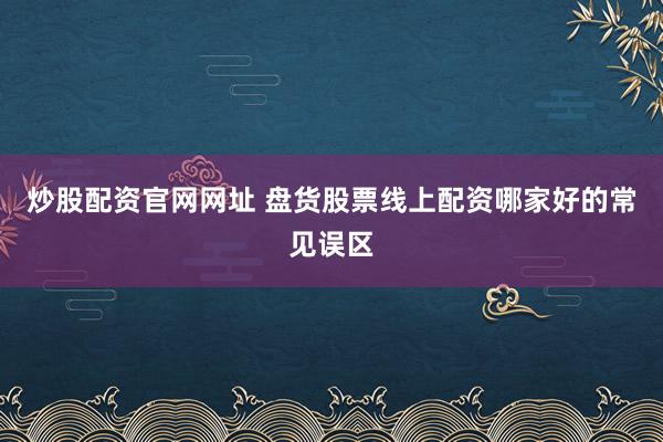 炒股配资官网网址 盘货股票线上配资哪家好的常见误区