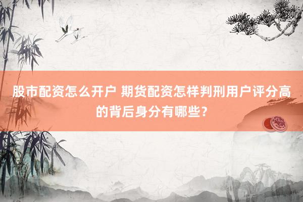 股市配资怎么开户 期货配资怎样判刑用户评分高的背后身分有哪些？
