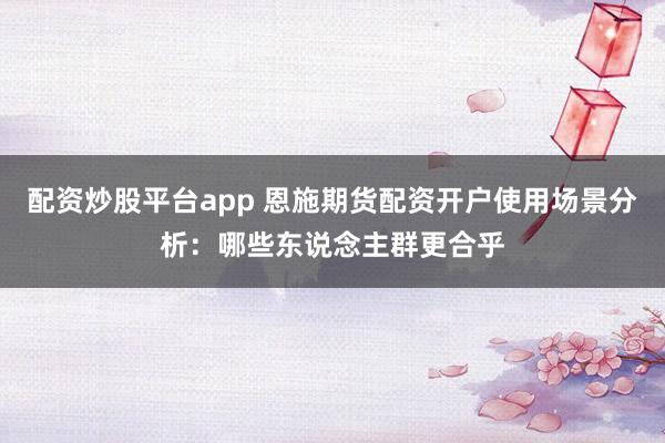 配资炒股平台app 恩施期货配资开户使用场景分析：哪些东说念主群更合乎