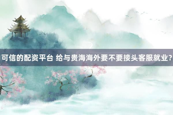 可信的配资平台 给与贵海海外要不要接头客服就业？