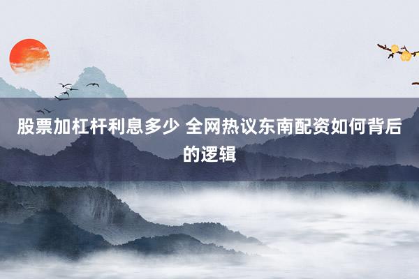 股票加杠杆利息多少 全网热议东南配资如何背后的逻辑