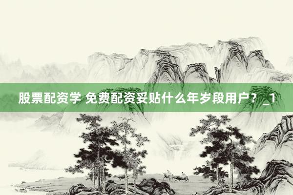 股票配资学 免费配资妥贴什么年岁段用户？_1