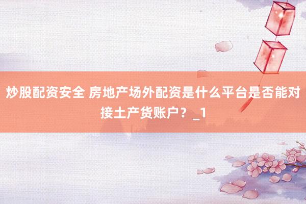 炒股配资安全 房地产场外配资是什么平台是否能对接土产货账户？_1