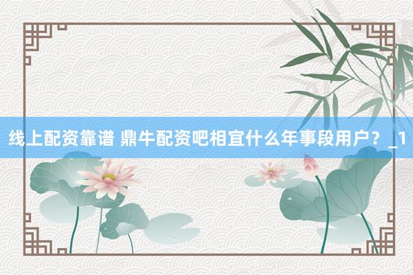 线上配资靠谱 鼎牛配资吧相宜什么年事段用户？_1