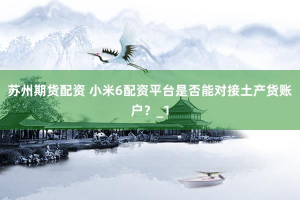 苏州期货配资 小米6配资平台是否能对接土产货账户？_1