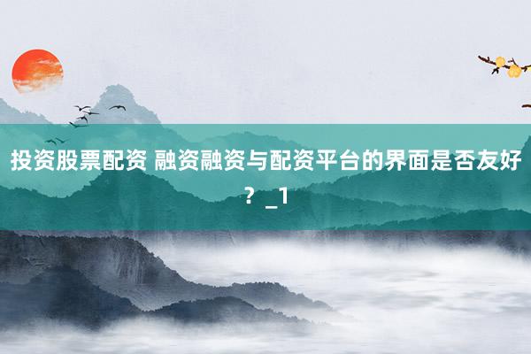 投资股票配资 融资融资与配资平台的界面是否友好？_1