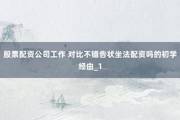 股票配资公司工作 对比不错告状坐法配资吗的初学经由_1