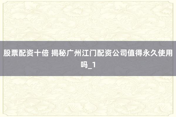 股票配资十倍 揭秘广州江门配资公司值得永久使用吗_1