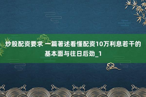 炒股配资要求 一篇著述看懂配资10万利息若干的基本面与往日后劲_1