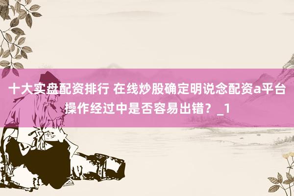 十大实盘配资排行 在线炒股确定明说念配资a平台操作经过中是否容易出错？_1
