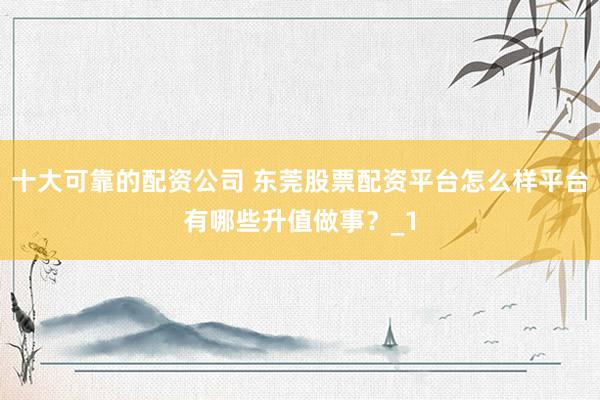 十大可靠的配资公司 东莞股票配资平台怎么样平台有哪些升值做事？_1