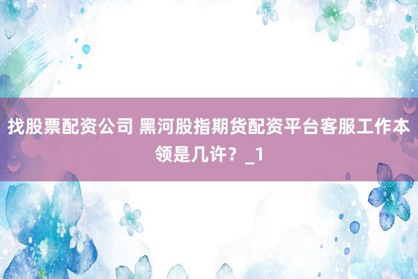 找股票配资公司 黑河股指期货配资平台客服工作本领是几许？_1