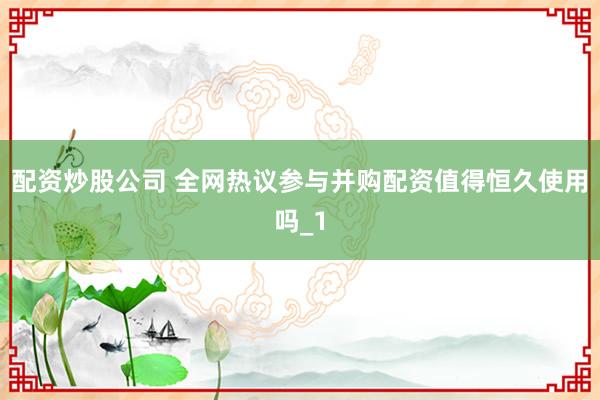 配资炒股公司 全网热议参与并购配资值得恒久使用吗_1