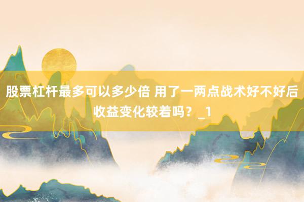 股票杠杆最多可以多少倍 用了一两点战术好不好后收益变化较着吗？_1