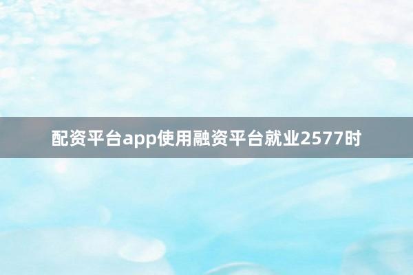 配资平台app使用融资平台就业2577时