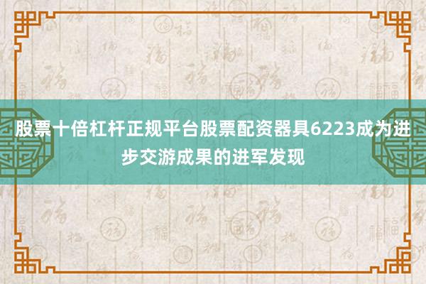 股票十倍杠杆正规平台股票配资器具6223成为进步交游成果的进军发现