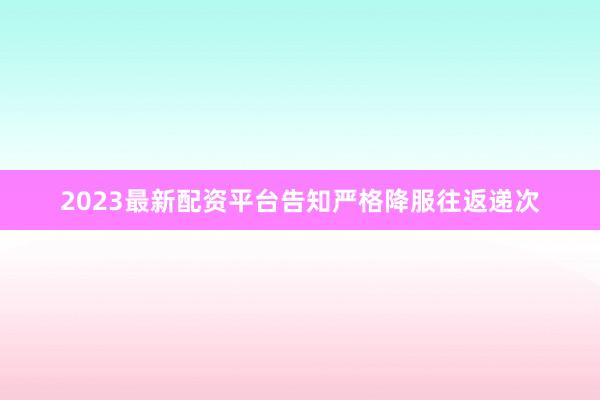 2023最新配资平台告知严格降服往返递次